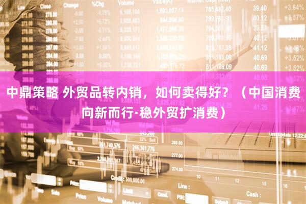 中鼎策略 外贸品转内销，如何卖得好？（中国消费向新而行·稳外贸扩消费）