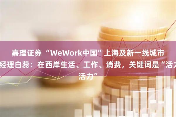 嘉理证券 “WeWork中国”上海及新一线城市总经理白蕊：在西岸生活、工作、消费，关键词是“活力”