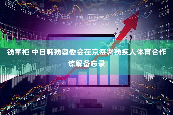 钱掌柜 中日韩残奥委会在京签署残疾人体育合作谅解备忘录