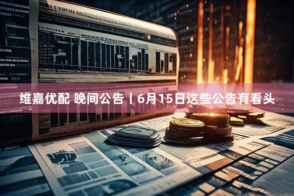 维嘉优配 晚间公告丨6月15日这些公告有看头