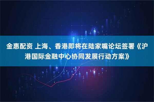 金惠配资 上海、香港即将在陆家嘴论坛签署《沪港国际金融中心协同发展行动方案》