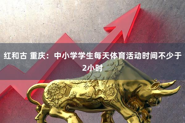 红和古 重庆：中小学学生每天体育活动时间不少于2小时