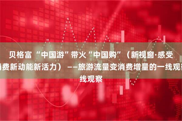 贝格富 “中国游”带火“中国购”（新视窗·感受消费新动能新活力） ——旅游流量变消费增量的一线观察
