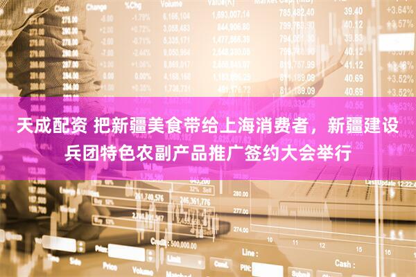 天成配资 把新疆美食带给上海消费者，新疆建设兵团特色农副产品推广签约大会举行