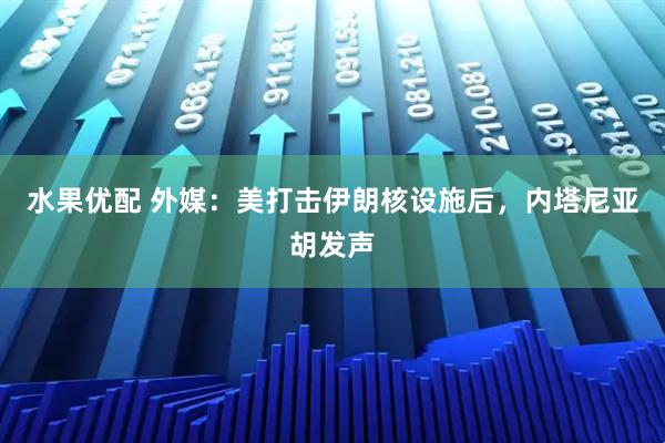 水果优配 外媒：美打击伊朗核设施后，内塔尼亚胡发声