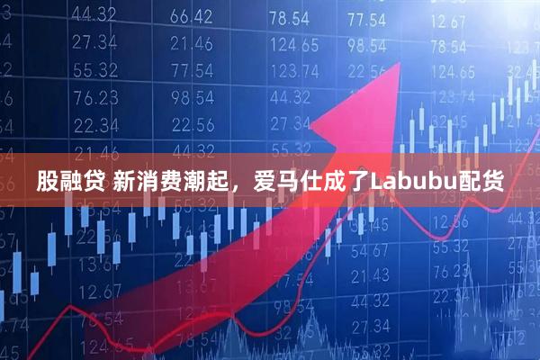 股融贷 新消费潮起，爱马仕成了Labubu配货