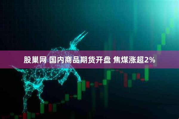 股巢网 国内商品期货开盘 焦煤涨超2%