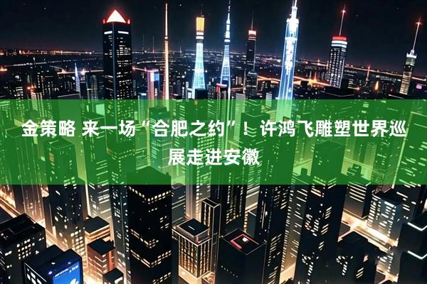 金策略 来一场“合肥之约”！许鸿飞雕塑世界巡展走进安徽