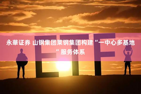 永華证券 山钢集团莱钢集团构建“一中心多基地”服务体系
