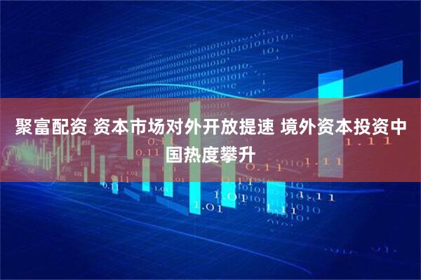 聚富配资 资本市场对外开放提速 境外资本投资中国热度攀升