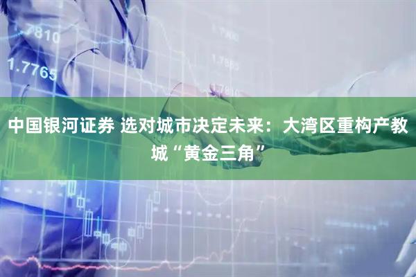 中国银河证券 选对城市决定未来：大湾区重构产教城“黄金三角”