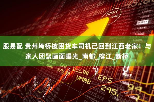 股易配 贵州垮桥被困货车司机已回到江西老家！与家人团聚画面曝光_南都_榕江_断桥