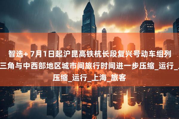 智选+ 7月1日起沪昆高铁杭长段复兴号动车组列车提速 长三角与中西部地区城市间旅行时间进一步压缩_运行_上海_旅客