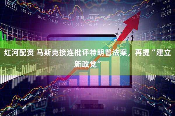 红河配资 马斯克接连批评特朗普法案，再提“建立新政党”