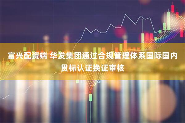 富兴配资端 华发集团通过合规管理体系国际国内贯标认证换证审核