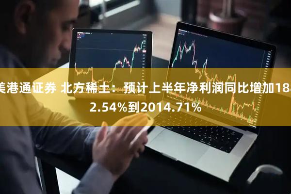 美港通证券 北方稀土：预计上半年净利润同比增加1882.54%到2014.71%