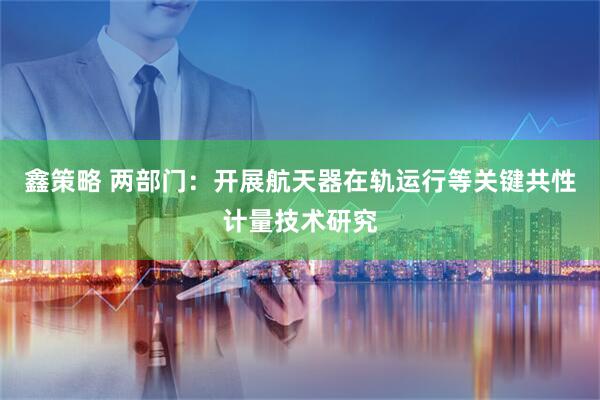 鑫策略 两部门：开展航天器在轨运行等关键共性计量技术研究