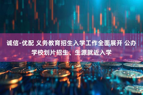 诚信-优配 义务教育招生入学工作全面展开 公办学校划片招生、生源就近入学