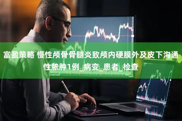 富盈策略 慢性颅骨骨髓炎致颅内硬膜外及皮下沟通性脓肿1例_病变_患者_检查