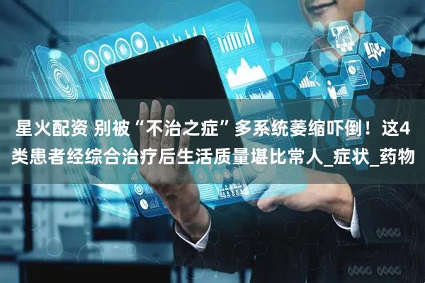 星火配资 别被“不治之症”多系统萎缩吓倒！这4类患者经综合治疗后生活质量堪比常人_症状_药物
