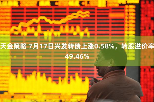 天金策略 7月17日兴发转债上涨0.58%，转股溢价率49.46%