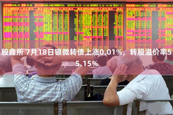 股鑫所 7月18日银微转债上涨0.01%，转股溢价率55.15%