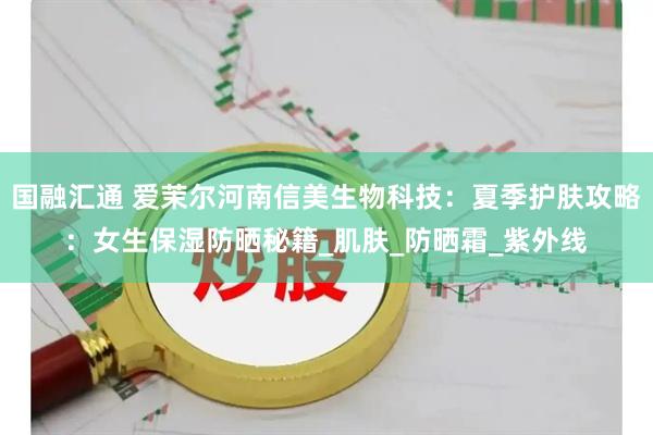 国融汇通 爱茉尔河南信美生物科技：夏季护肤攻略：女生保湿防晒秘籍_肌肤_防晒霜_紫外线