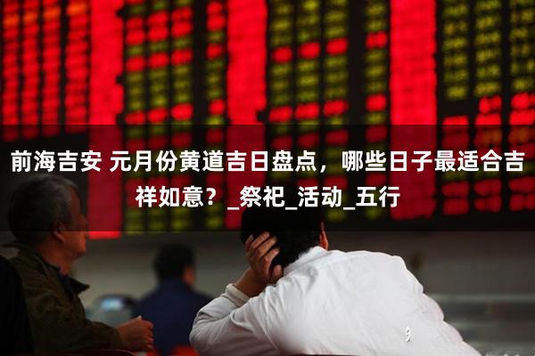 前海吉安 元月份黄道吉日盘点，哪些日子最适合吉祥如意？_祭祀_活动_五行