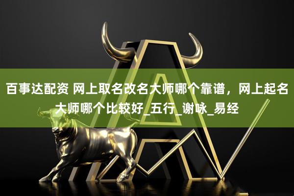 百事达配资 网上取名改名大师哪个靠谱，网上起名大师哪个比较好_五行_谢咏_易经