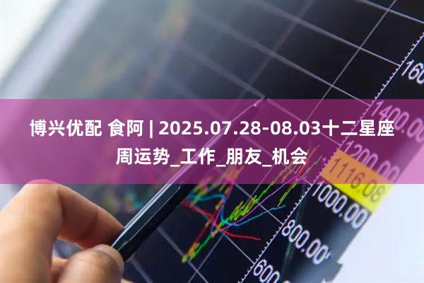 博兴优配 食阿 | 2025.07.28-08.03十二星座周运势_工作_朋友_机会