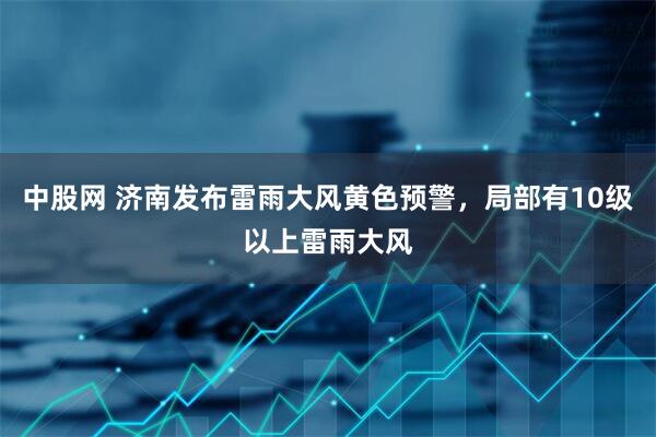 中股网 济南发布雷雨大风黄色预警，局部有10级以上雷雨大风