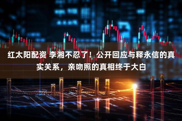 红太阳配资 李湘不忍了！公开回应与释永信的真实关系，亲吻照的真相终于大白