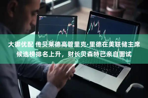 大御优配 传贝莱德高管里克·里德在美联储主席候选榜排名上升，财长贝森特已亲自面试