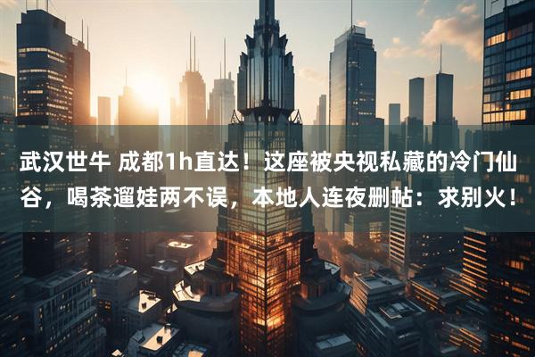 武汉世牛 成都1h直达！这座被央视私藏的冷门仙谷，喝茶遛娃两不误，本地人连夜删帖：求别火！